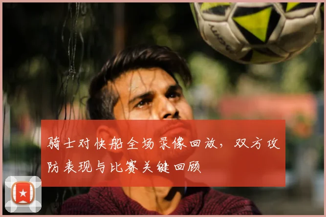 骑士对快船全场录像回放，双方攻防表现与比赛关键回顾