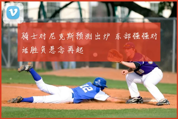 骑士对尼克斯预测出炉 东部强强对话胜负悬念再起