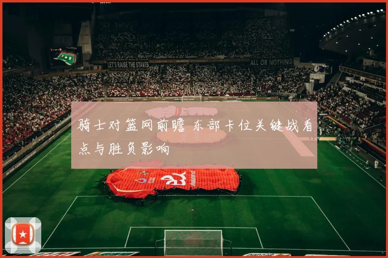 骑士对篮网前瞻 东部卡位关键战看点与胜负影响