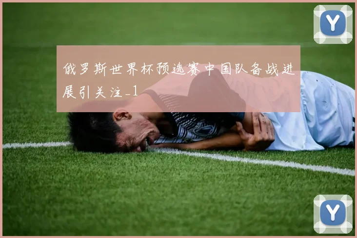 俄罗斯世界杯预选赛中国队备战进展引关注_1