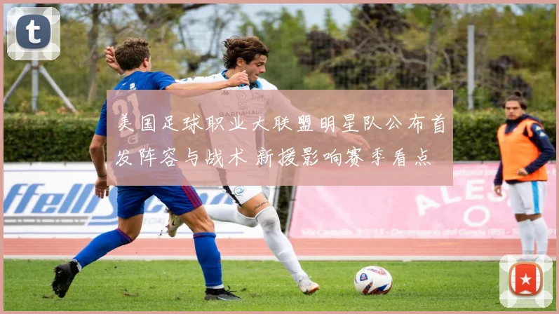 美国足球职业大联盟明星队公布首发阵容与战术 新援影响赛季看点