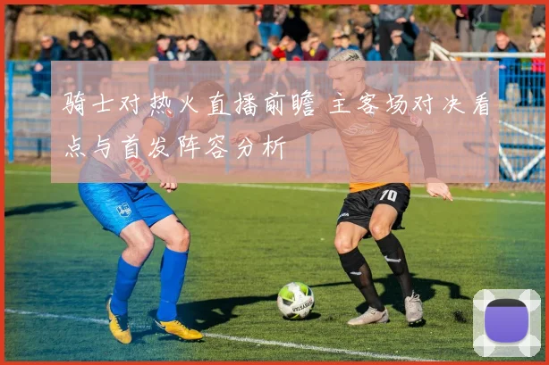 骑士对热火直播前瞻 主客场对决看点与首发阵容分析