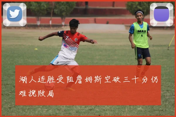 湖人连胜受阻詹姆斯空砍三十分仍难挽败局
