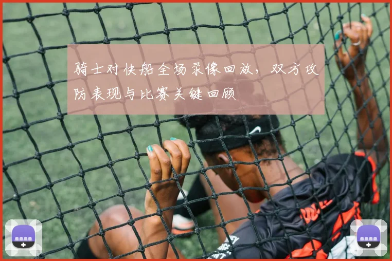 骑士对快船全场录像回放，双方攻防表现与比赛关键回顾