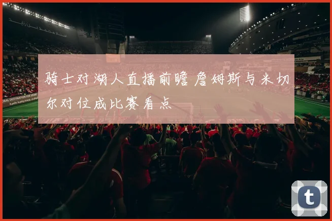 骑士对湖人直播前瞻 詹姆斯与米切尔对位成比赛看点