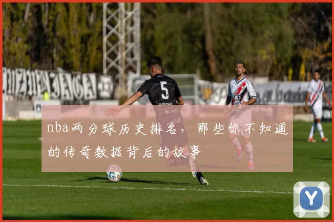 nba两分球历史排名，那些你不知道的传奇数据背后的故事