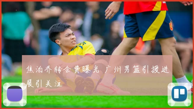 焦泊乔转会费曝光 广州男篮引援进展引关注