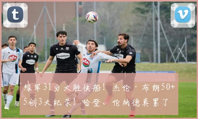 绿军31分大胜快船！杰伦·布朗50+5创3大纪录！哈登、伦纳德真累了