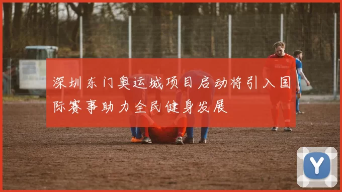 深圳东门奥运城项目启动将引入国际赛事助力全民健身发展