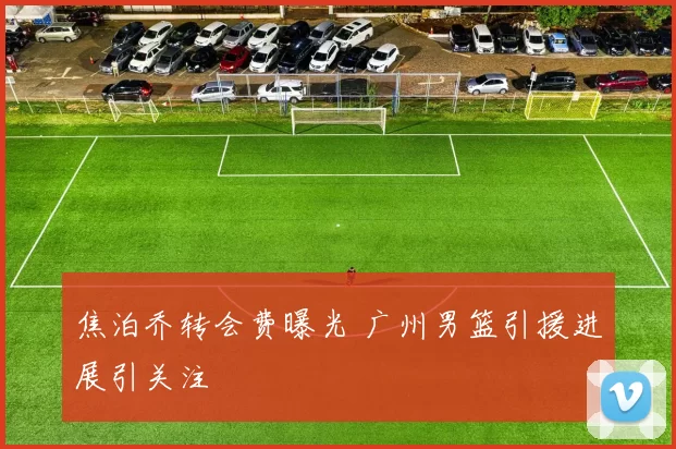 焦泊乔转会费曝光 广州男篮引援进展引关注