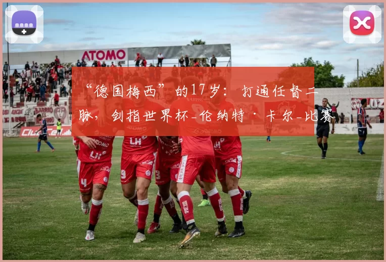 “德国梅西”的17岁：打通任督二脉，剑指世界杯_伦纳特·卡尔_比赛_拜仁慕尼黑