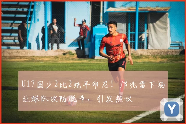 U17国少2比2绝平印尼！邝兆雷下场让球队攻防脱节，引发热议