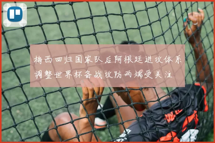 梅西回归国家队后阿根廷进攻体系调整世界杯备战攻防两端受关注