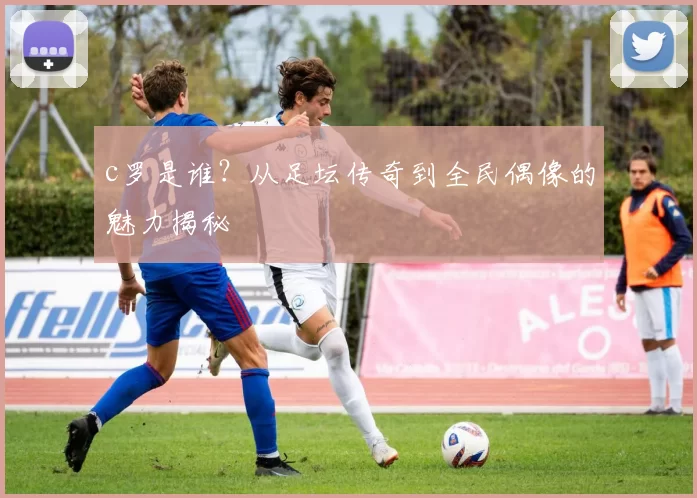 c罗是谁？从足坛传奇到全民偶像的魅力揭秘