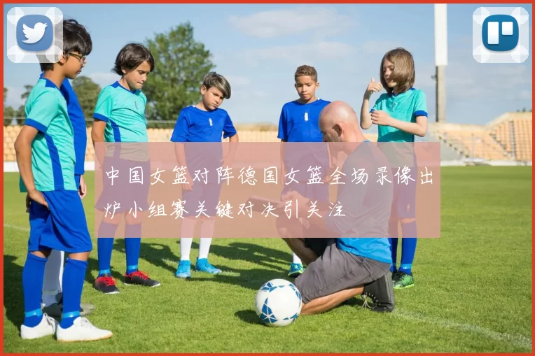 中国女篮对阵德国女篮全场录像出炉小组赛关键对决引关注