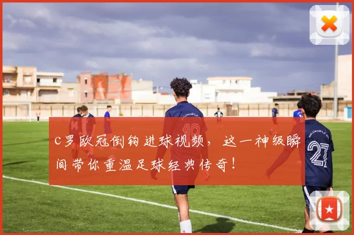 c罗欧冠倒钩进球视频，这一神级瞬间带你重温足球经典传奇！
