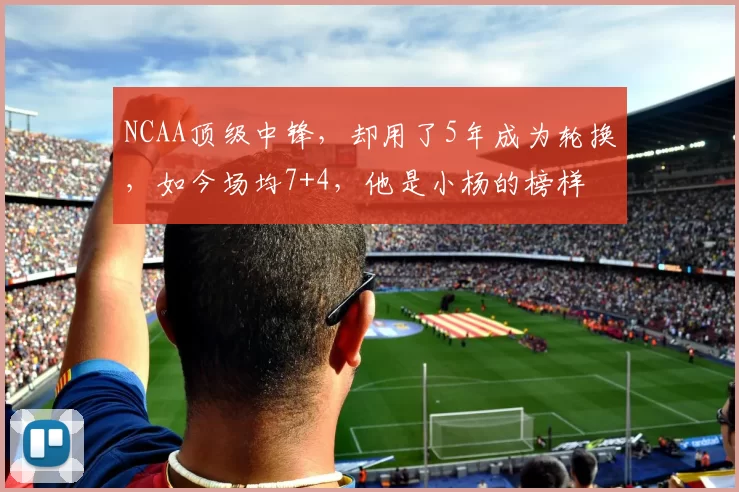 NCAA顶级中锋，却用了5年成为轮换，如今场均7+4，他是小杨的榜样
