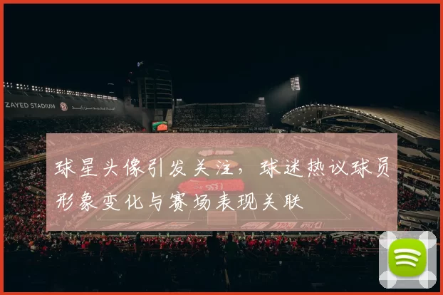 球星头像引发关注，球迷热议球员形象变化与赛场表现关联