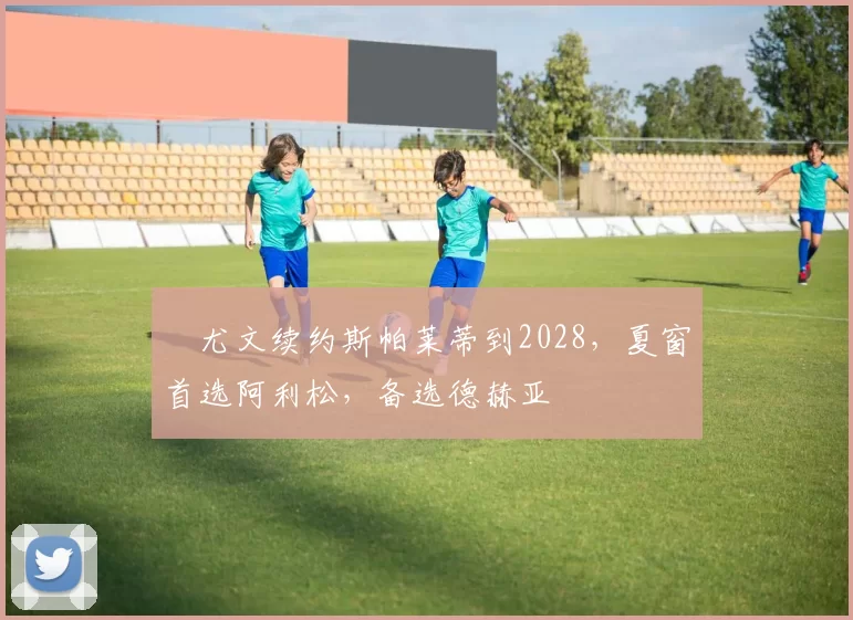 ​尤文续约斯帕莱蒂到2028，夏窗首选阿利松，备选德赫亚