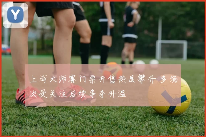 上海大师赛门票开售热度攀升 多场次受关注后续争夺升温