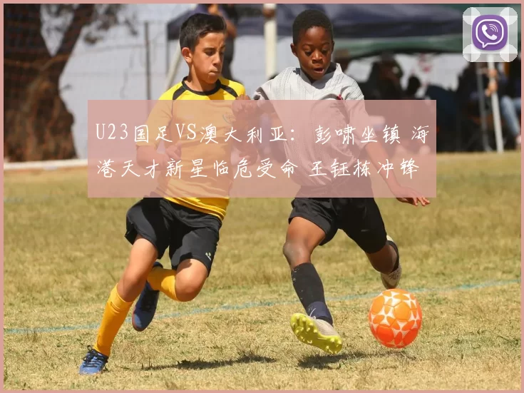 U23国足VS澳大利亚：彭啸坐镇 海港天才新星临危受命 王钰栋冲锋