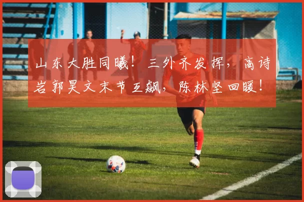 山东大胜同曦！三外齐发挥，高诗岩郭昊文末节互飙，陈林坚回暖！