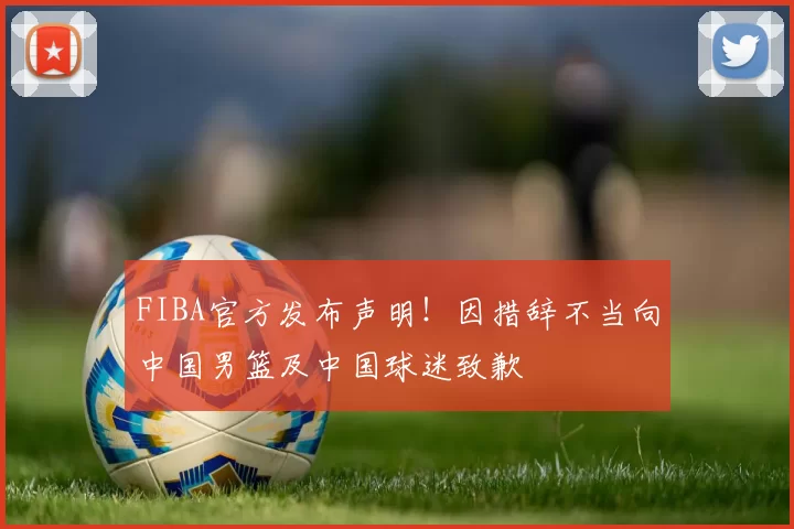 FIBA官方发布声明！因措辞不当向中国男篮及中国球迷致歉