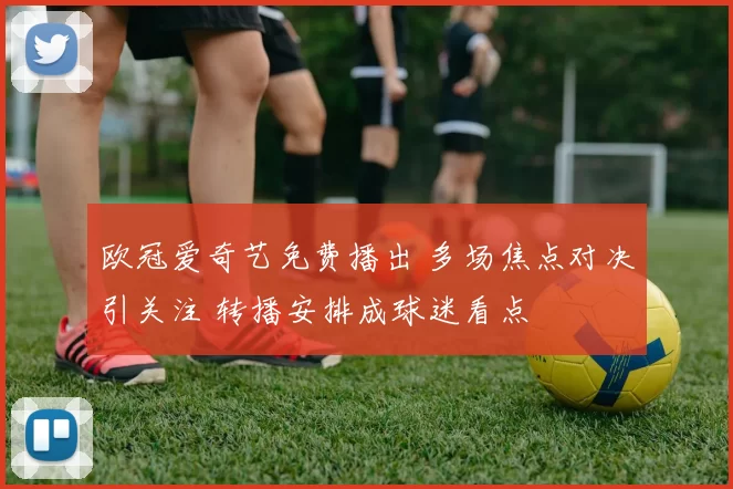 欧冠爱奇艺免费播出 多场焦点对决引关注 转播安排成球迷看点