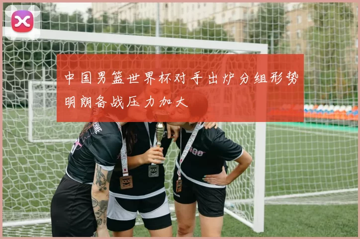中国男篮世界杯对手出炉分组形势明朗备战压力加大