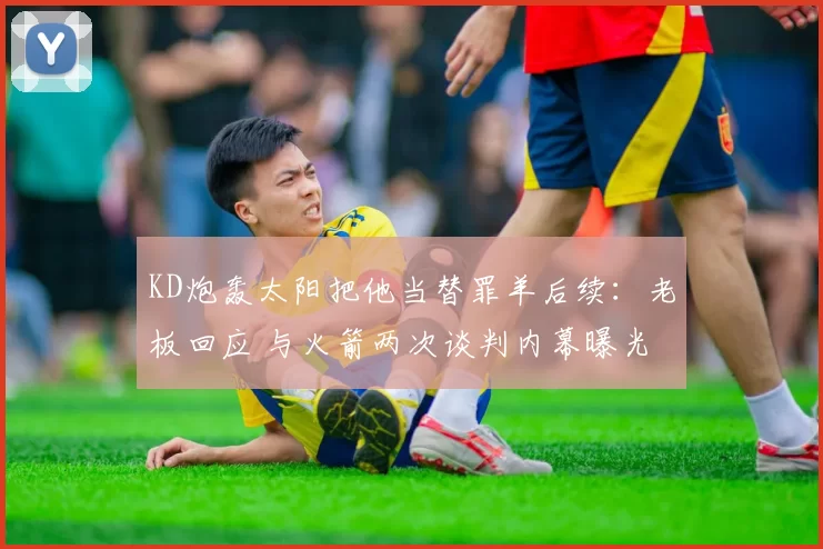 KD炮轰太阳把他当替罪羊后续：老板回应 与火箭两次谈判内幕曝光