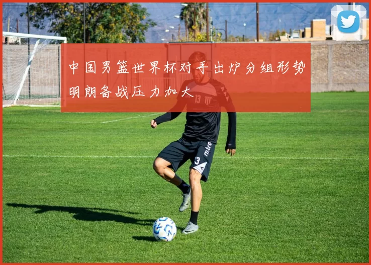中国男篮世界杯对手出炉分组形势明朗备战压力加大