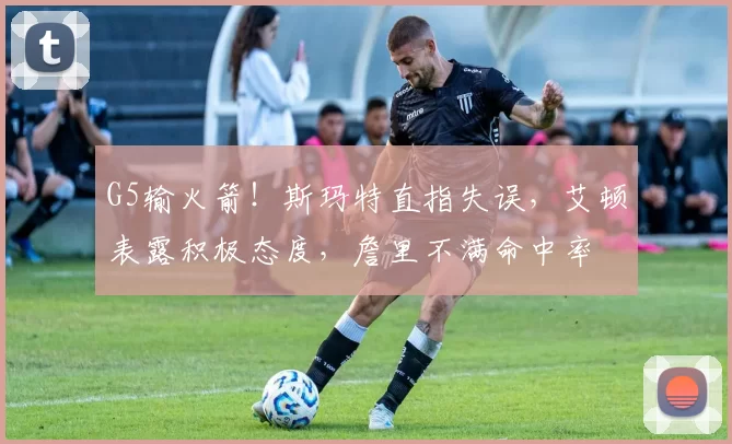 G5输火箭！斯玛特直指失误，艾顿表露积极态度，詹里不满命中率