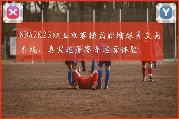 NBA2K23职业联赛模式新增球员交易系统，真实还原赛季运营体验