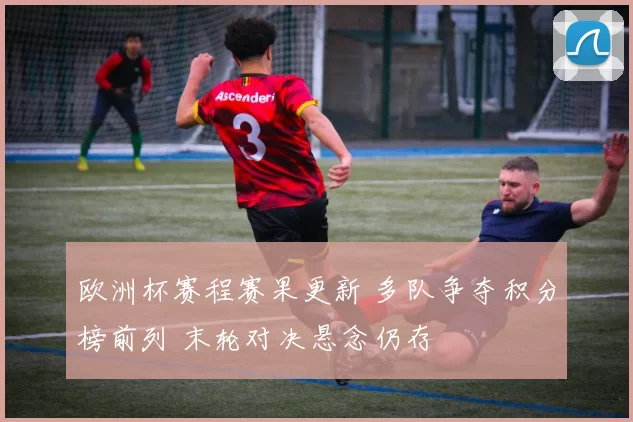 欧洲杯赛程赛果更新 多队争夺积分榜前列 末轮对决悬念仍存
