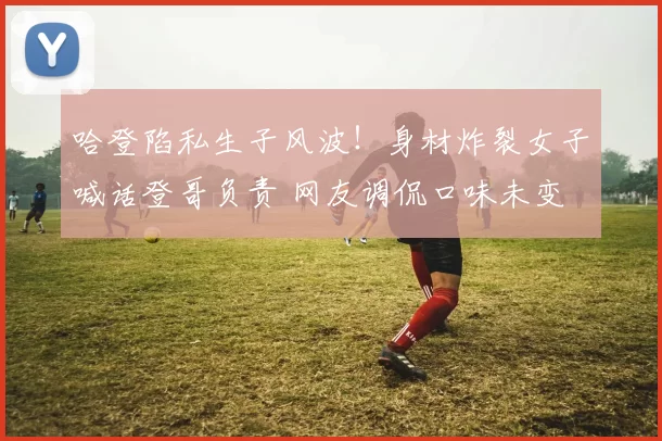 哈登陷私生子风波！身材炸裂女子喊话登哥负责 网友调侃口味未变