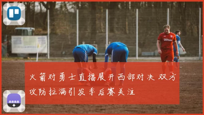 火箭对勇士直播展开西部对决 双方攻防拉满引发季后赛关注