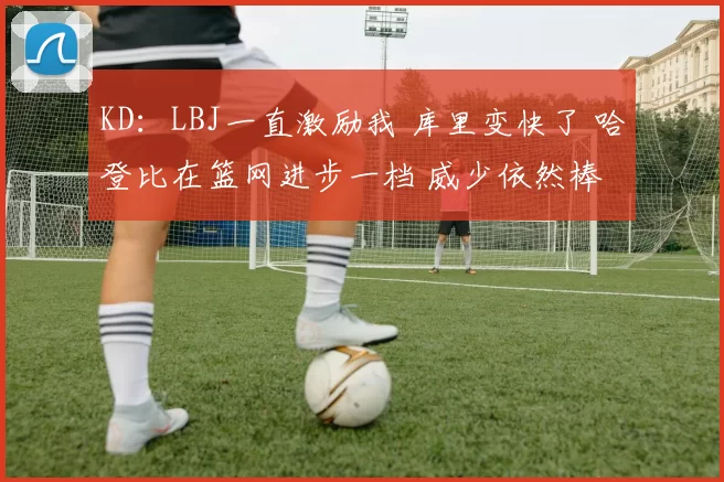 KD：LBJ一直激励我 库里变快了 哈登比在篮网进步一档 威少依然棒