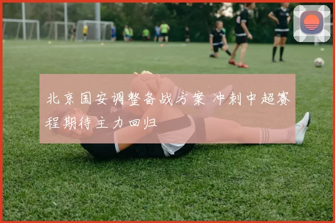 北京国安调整备战方案 冲刺中超赛程期待主力回归