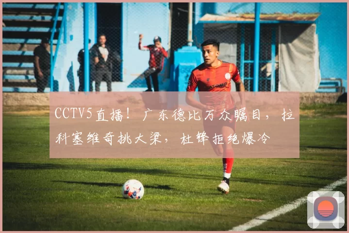 CCTV5直播！广东德比万众瞩目，拉科塞维奇挑大梁，杜锋拒绝爆冷