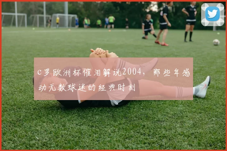 c罗欧洲杯催泪解说2004，那些年感动无数球迷的经典时刻