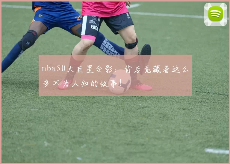 nba50大巨星合影，背后竟藏着这么多不为人知的故事！