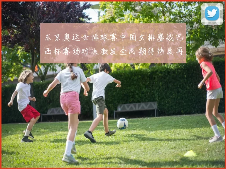 东京奥运会排球赛中国女排鏖战巴西杯赛场对决激发全民期待热度再升