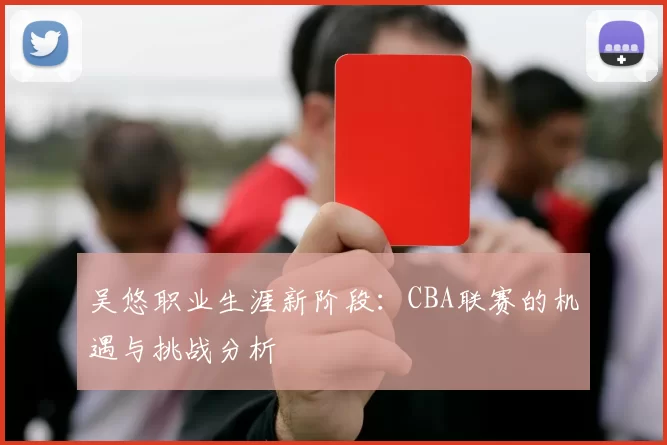 吴悠职业生涯新阶段：CBA联赛的机遇与挑战分析