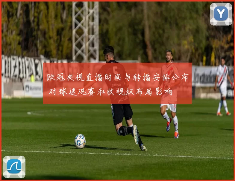 欧冠央视直播时间与转播安排公布 对球迷观赛和收视权布局影响