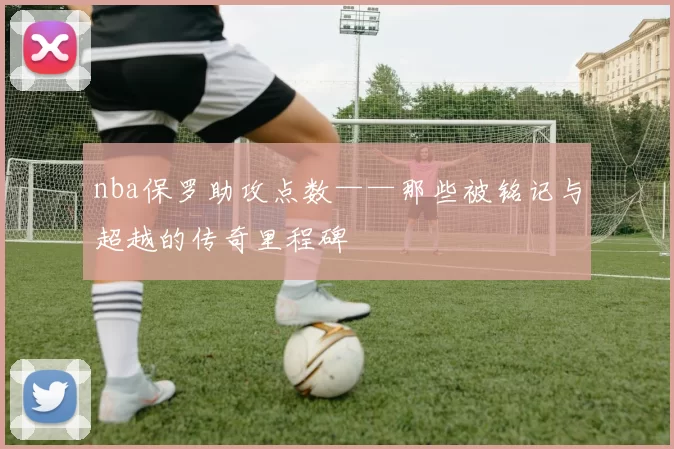 nba保罗助攻点数——那些被铭记与超越的传奇里程碑