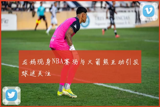 龙妈现身NBA赛场与火箭熊互动引发球迷关注