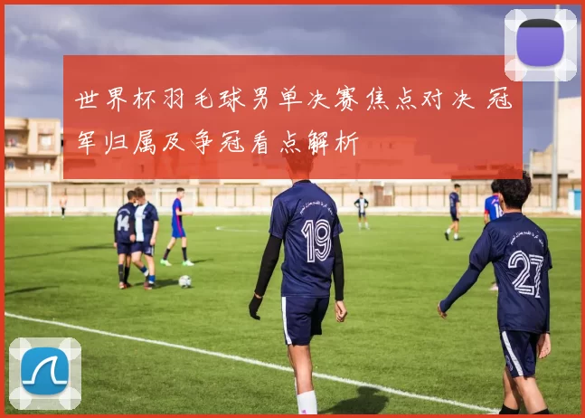 世界杯羽毛球男单决赛焦点对决 冠军归属及争冠看点解析