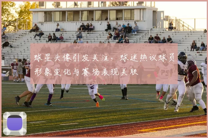 球星头像引发关注，球迷热议球员形象变化与赛场表现关联
