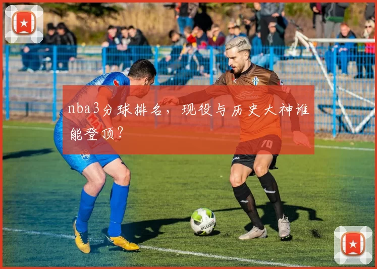 nba3分球排名，现役与历史大神谁能登顶？