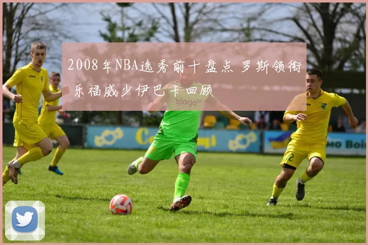 2008年NBA选秀前十盘点 罗斯领衔 乐福威少伊巴卡回顾